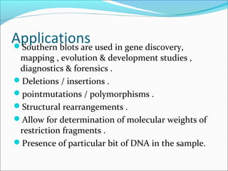 ApplicationsSouthern blots are used in gene discovery,
mapping , evolution & development studies ,
diagnostics & forensics .
Deletions / insertions .
pointmutations / polymorphisms .
Structural rearrangements .
Allow for determination of molecular weights of
restriction fragments .
Presence of particular bit of DNA in the sample.
 
