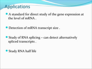 Applications
A standard for direct study of the gene expression at
the level of mRNA .
Detection of mRNA transcript size .
Study of RNA splicing – can detect alternatively
spliced transcripts .
Study RNA half life
 