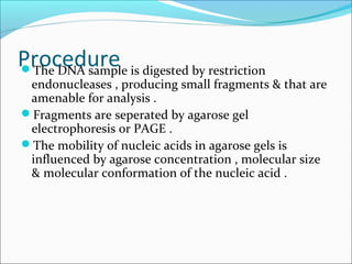 ProcedureThe DNA sample is digested by restriction
endonucleases , producing small fragments & that are
amenable for analysis .
Fragments are seperated by agarose gel
electrophoresis or PAGE .
The mobility of nucleic acids in agarose gels is
influenced by agarose concentration , molecular size
& molecular conformation of the nucleic acid .
 