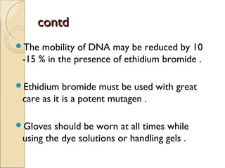 contdcontd
The mobility of DNA may be reduced by 10
-15 % in the presence of ethidium bromide .
Ethidium bromide must be used with great
care as it is a potent mutagen .
Gloves should be worn at all times while
using the dye solutions or handling gels .
 