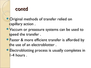 contdcontd
Original methods of transfer relied on
capillary action .
Vaccum or preassure systems can be used to
speed the transfer .
Faster & more efficient transfer is afforded by
the use of an electroblotter .
Electroblotting process is usually completes in
1-4 hours .
 