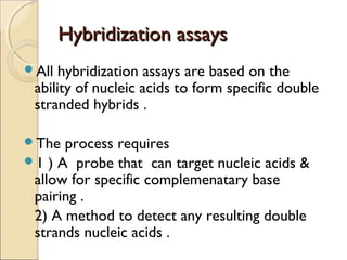 Hybridization assaysHybridization assays
All hybridization assays are based on the
ability of nucleic acids to form specific double
stranded hybrids .
The process requires
1 ) A probe that can target nucleic acids &
allow for specific complemenatary base
pairing .
2) A method to detect any resulting double
strands nucleic acids .
 