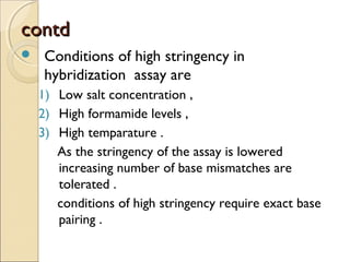 contdcontd
 Conditions of high stringency in
hybridization assay are
1) Low salt concentration ,
2) High formamide levels ,
3) High temparature .
As the stringency of the assay is lowered
increasing number of base mismatches are
tolerated .
conditions of high stringency require exact base
pairing .
 