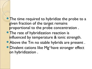 The time required to hybridize the probe to a
given fraction of the target remains
proportional to the probe concentration .
The rate of hybridization reaction is
influenced by temperature & ionic strength.
Above the Tm no stable hybrids are present .
Divalent cations like Mg+2
have stronger effect
on hybridization .
 