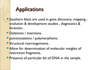 ApplicationsApplications
Southern blots are used in gene discovery, mapping ,
evolution & development studies , diagnostics &
forensics .
Deletions / insertions .
pointmutations / polymorphisms .
Structural rearrangements .
Allow for determination of molecular weights of
restriction fragments .
Presence of particular bit of DNA in the sample.
 