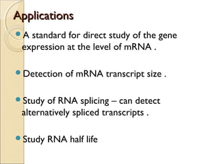 ApplicationsApplications
A standard for direct study of the gene
expression at the level of mRNA .
Detection of mRNA transcript size .
Study of RNA splicing – can detect
alternatively spliced transcripts .
Study RNA half life
 