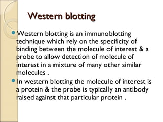 Western blottingWestern blotting
Western blotting is an immunoblotting
technique which rely on the specificity of
binding between the molecule of interest & a
probe to allow detection of molecule of
interest in a mixture of many other similar
molecules .
In western blotting the molecule of interest is
a protein & the probe is typically an antibody
raised against that particular protein .
 
