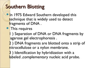 Southern BlottingSouthern Blotting
In 1975 Edward Southern developed this
technique that is widely used to detect
fragments of DNA .
 This requires
1 ) Separation of DNA or DNA fragments by
agarose gel electrophoresis .
2 ) DNA fragments are blotted onto a strip of
nitrocellulose or a nylon membrane.
3 ) Identification by hybridization with a
labeled ,complementary nucleic acid probe.
 