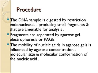 ProcedureProcedure
The DNA sample is digested by restriction
endonucleases , producing small fragments &
that are amenable for analysis .
Fragments are seperated by agarose gel
electrophoresis or PAGE .
The mobility of nucleic acids in agarose gels is
influenced by agarose concentration ,
molecular size & molecular conformation of
the nucleic acid .
 