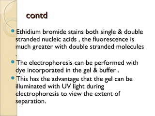 contdcontd
Ethidium bromide stains both single & double
stranded nucleic acids , the fluorescence is
much greater with double stranded molecules
.
The electrophoresis can be performed with
dye incorporated in the gel & buffer .
This has the advantage that the gel can be
illuminated with UV light during
electrophoresis to view the extent of
separation.
 