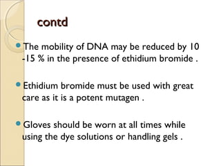 ccoonnttdd 
The mobility of DNA may be reduced by 10 
-15 % in the presence of ethidium bromide . 
Ethidium bromide must be used with great 
care as it is a potent mutagen . 
Gloves should be worn at all times while 
using the dye solutions or handling gels . 
 