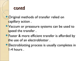 ccoonnttdd 
Original methods of transfer relied on 
capillary action . 
Vaccum or preassure systems can be used to 
speed the transfer . 
Faster & more efficient transfer is afforded by 
the use of an electroblotter . 
Electroblotting process is usually completes in 
1-4 hours . 
 