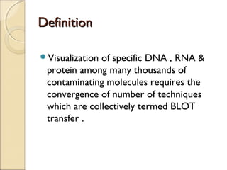 DDeeffiinniittiioonn 
Visualization of specific DNA , RNA & 
protein among many thousands of 
contaminating molecules requires the 
convergence of number of techniques 
which are collectively termed BLOT 
transfer . 
 
