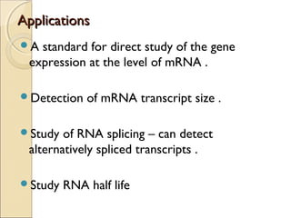 AApppplliiccaattiioonnss 
A standard for direct study of the gene 
expression at the level of mRNA . 
Detection of mRNA transcript size . 
Study of RNA splicing – can detect 
alternatively spliced transcripts . 
Study RNA half life 
 