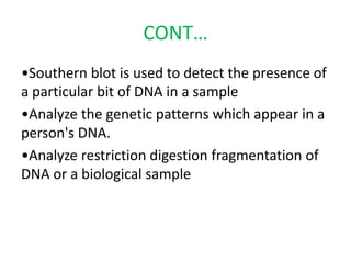 CONT…
•Southern blot is used to detect the presence of
a particular bit of DNA in a sample
•Analyze the genetic patterns which appear in a
person's DNA.
•Analyze restriction digestion fragmentation of
DNA or a biological sample
 