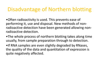 Disadvantage of Northern blotting
•Often radioactivity is used. This prevents ease of
performing it, use and disposal. New methods of non-
radioactive detection have been generated allowing non-
radioactive detection.
•The whole process of northern blotting takes along time
usually, from sample preparation through to detection.
•If RNA samples are even slightly degraded by RNases,
the quality of the data and quantitation of expression is
quite negatively affected.
 