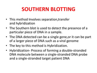 SOUTHERN BLOTTING
• This method Involves separation,transfer
and hybridization
• The Southern blot is used to detect the presence of a
particular piece of DNA in a sample.
• The DNA detected can be a single gene,or it can be part
of a larger piece of DNA such as a viral genome
• The key to this method is Hybridization.
• Hybridization- Process of forming a double-stranded
DNA molecule between a single-stranded DNA probe
and a single-stranded target patient DNA
 