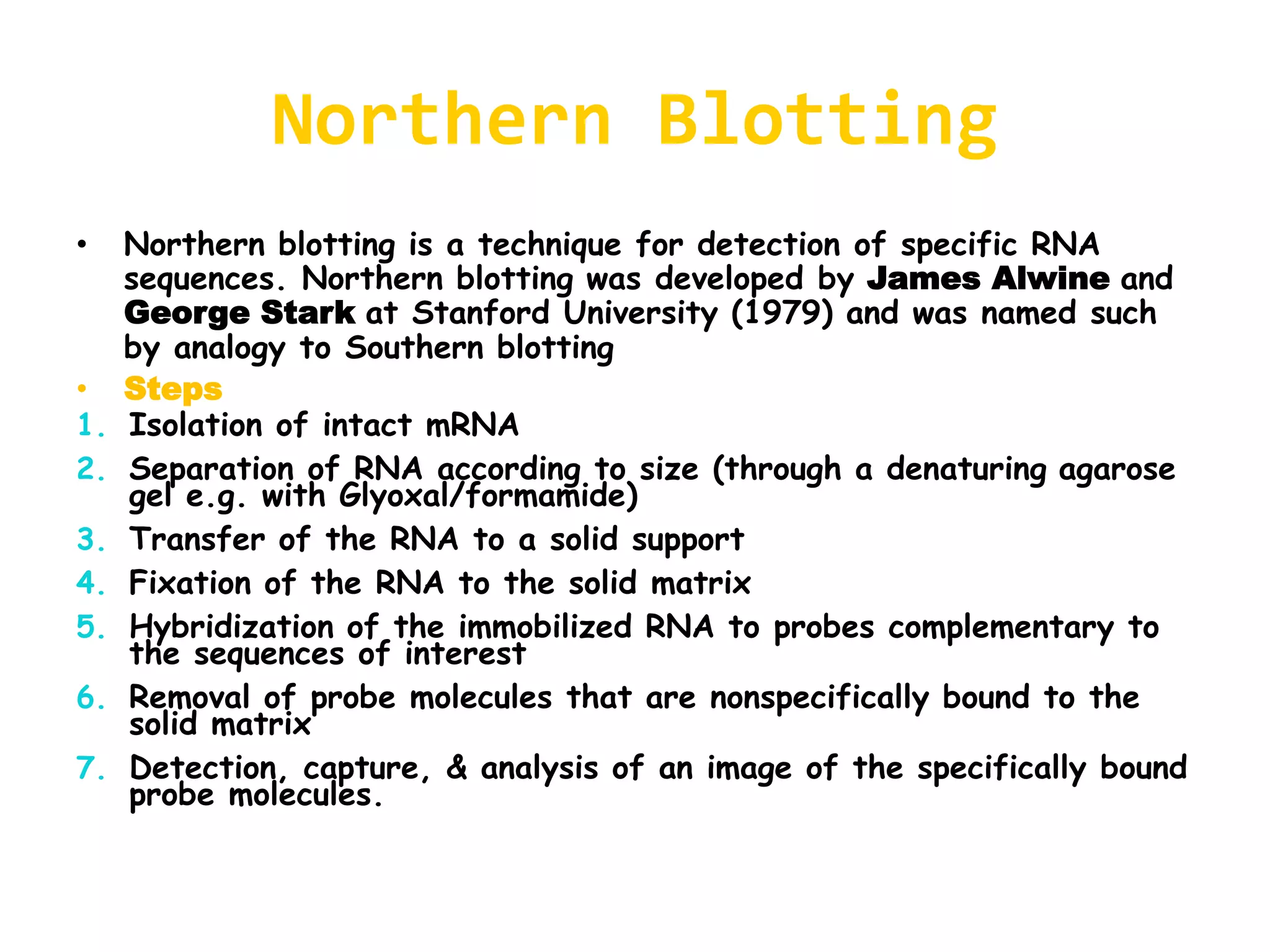 Northern Blotting
• Northern blotting is a technique for detection of specific RNA
sequences. Northern blotting was developed by James Alwine and
George Stark at Stanford University (1979) and was named such
by analogy to Southern blotting
• Steps
1. Isolation of intact mRNA
2. Separation of RNA according to size (through a denaturing agarose
gel e.g. with Glyoxal/formamide)
3. Transfer of the RNA to a solid support
4. Fixation of the RNA to the solid matrix
5. Hybridization of the immobilized RNA to probes complementary to
the sequences of interest
6. Removal of probe molecules that are nonspecifically bound to the
solid matrix
7. Detection, capture, & analysis of an image of the specifically bound
probe molecules.
 