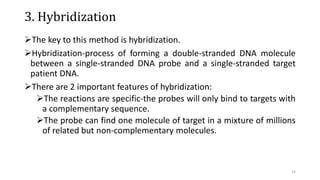 3. Hybridization
The key to this method is hybridization.
Hybridization-process of forming a double-stranded DNA molecule
between a single-stranded DNA probe and a single-stranded target
patient DNA.
There are 2 important features of hybridization:
The reactions are specific-the probes will only bind to targets with
a complementary sequence.
The probe can find one molecule of target in a mixture of millions
of related but non-complementary molecules.
14
 