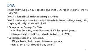 DNA
Each individuals unique genetic blueprint is stored in material known
as DNA.
DNA is found in all cells containing a nucleus.
DNA can be extracted for analysis from hair, bones, saliva, sperm, skin,
organs, all body tissues and blood.
Temperature Storage for DNA
Purified DNA may be refrigerated at 4°C for up to 3 years.
Samples kept over 3 years should be frozen at -70°C.
• Specimens used in DNA testing:
• Whole blood, Solid tissue, Serum and plasma
• Urine, Bone marrow and many others
5
 