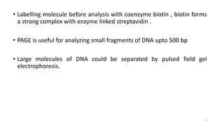 • Labelling molecule before analysis with coenzyme biotin , biotin forms
a strong complex with enzyme linked streptavidin .
• PAGE is useful for analyzing small fragments of DNA upto 500 bp
• Large molecules of DNA could be separated by pulsed field gel
electrophoresis.
9
 