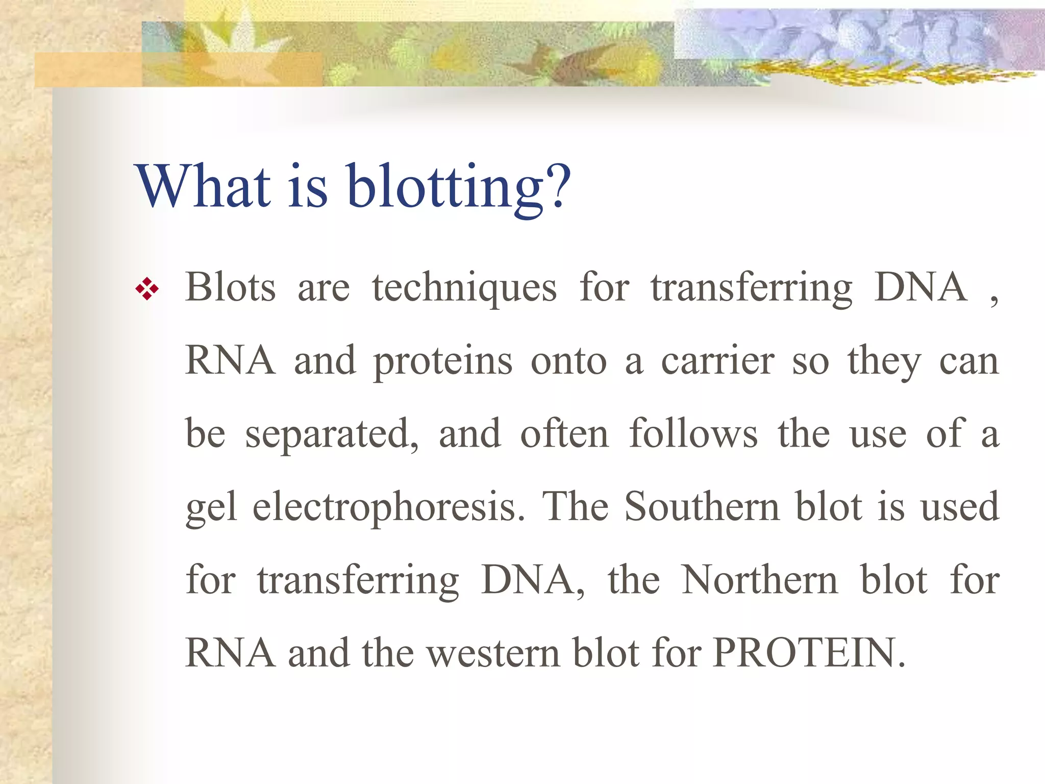 What is blotting?
 Blots are techniques for transferring DNA ,
RNA and proteins onto a carrier so they can
be separated, and often follows the use of a
gel electrophoresis. The Southern blot is used
for transferring DNA, the Northern blot for
RNA and the western blot for PROTEIN.
 