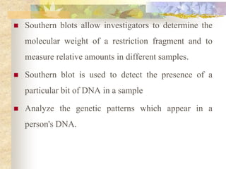  Southern blots allow investigators to determine the
molecular weight of a restriction fragment and to
measure relative amounts in different samples.
 Southern blot is used to detect the presence of a
particular bit of DNA in a sample
 Analyze the genetic patterns which appear in a
person's DNA.
 