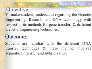 Objective:
To make students understand regarding the Genetic
Engineering: Recombinant DNA technology with
respect to its methods for gene transfer, & different
Genetic Engineering techniques.
Outcome:
Students are familiar with the different DNA
transfer techniques & these method involves
separation, transfer and hybridization
 