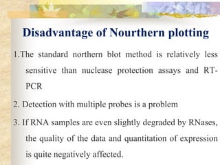 Disadvantage of Nourthern plotting
1.The standard northern blot method is relatively less
sensitive than nuclease protection assays and RT-
PCR
2. Detection with multiple probes is a problem
3. If RNA samples are even slightly degraded by RNases,
the quality of the data and quantitation of expression
is quite negatively affected.
 