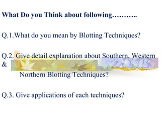 What Do you Think about following………..
Q.1.What do you mean by Blotting Techniques?
Q.2. Give detail explanation about Southern, Western
&
Northern Blotting Techniques?
Q.3. Give applications of each techniques?
 