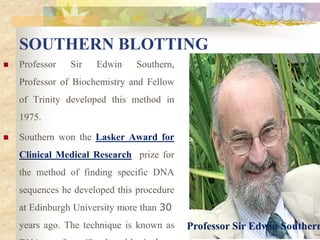 SOUTHERN BLOTTING
 Professor Sir Edwin Southern,
Professor of Biochemistry and Fellow
of Trinity developed this method in
1975.
 Southern won the Lasker Award for
Clinical Medical Research prize for
the method of finding specific DNA
sequences he developed this procedure
at Edinburgh University more than 30
years ago. The technique is known as Professor Sir Edwin Southern
 
