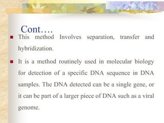 Cont….
 This method Involves separation, transfer and
hybridization.
 It is a method routinely used in molecular biology
for detection of a specific DNA sequence in DNA
samples. The DNA detected can be a single gene, or
it can be part of a larger piece of DNA such as a viral
genome.
 