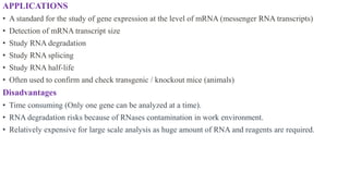 APPLICATIONS
• A standard for the study of gene expression at the level of mRNA (messenger RNA transcripts)
• Detection of mRNA transcript size
• Study RNA degradation
• Study RNA splicing
• Study RNA half-life
• Often used to confirm and check transgenic / knockout mice (animals)
Disadvantages
• Time consuming (Only one gene can be analyzed at a time).
• RNA degradation risks because of RNases contamination in work environment.
• Relatively expensive for large scale analysis as huge amount of RNA and reagents are required.
 