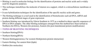 • Blotting is used in molecular biology for the identification of proteins and nucleic acids and is widely
used for diagnostic purposes.
• This technique immobilizes the molecule of interest on a support, which is a nitrocellulosic membrane or
nylon.
• It uses hybridization techniques for the identification of the specific nucleic acids and genes.
• The blotting technique is a tool used in the identification of biomolecules such ad DNA, mRNA and
protein during different stages of gene expression
• Southern blotting was introduced by Edwin Southern in 1975 as a method to detect specific sequences of
DNA in DNA samples. The other blotting techniques emerged from this method have been termed as
Northern (for RNA), Western (for proteins), Eastern (for post-translational protein modifications)
• TYPES OF BLOTTING TECHNIQUES
• Southern blotting(DNA)
• Northern blotting(RNA)
• Western blotting(proteins), Far western blott(protein-protein interaction)
• Eastern blotting, Far eastern blott (lipds)
• Dotblot (bio molecules)
 
