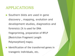 APPLICATIONS
 Southern blots are used in gene
discovery , mapping, evolution and
development studies, diagnostics and
forensics (It is used for DNA
fingerprinting, preparation of RFLP
[Restriction Fragment Length
Polymorphism] maps).
 Identification of the transferred genes in
transgenic individuals, etc.
 