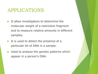 APPLICATIONS
 It allow investigators to determine the
molecular weight of a restriction fragment
and to measure relative amounts in different
samples.
 It is used to detect the presence of a
particular bit of DNA in a sample.
 Used to analyze the genetic patterns which
appear in a person's DNA.
 