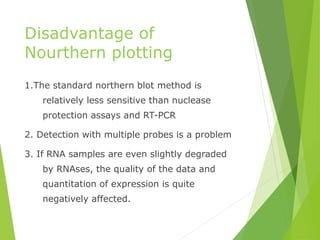 Disadvantage of
Nourthern plotting
1.The standard northern blot method is
relatively less sensitive than nuclease
protection assays and RT-PCR
2. Detection with multiple probes is a problem
3. If RNA samples are even slightly degraded
by RNAses, the quality of the data and
quantitation of expression is quite
negatively affected.
 
