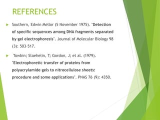 REFERENCES
 Southern, Edwin Mellor (5 November 1975). "Detection
of specific sequences among DNA fragments separated
by gel electrophoresis". Journal of Molecular Biology 98
(3): 503–517.
 Towbin; Staehelin, T; Gordon, J; et al. (1979).
"Electrophoretic transfer of proteins from
polyacrylamide gels to nitrocellulose sheets:
procedure and some applications". PNAS 76 (9): 4350.
 