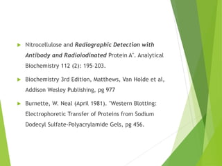  Nitrocellulose and Radiographic Detection with
Antibody and Radioiodinated Protein A". Analytical
Biochemistry 112 (2): 195–203.
 Biochemistry 3rd Edition, Matthews, Van Holde et al,
Addison Wesley Publishing, pg 977
 Burnette, W. Neal (April 1981). "Western Blotting:
Electrophoretic Transfer of Proteins from Sodium
Dodecyl Sulfate-Polyacrylamide Gels, pg 456.
 