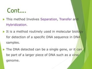 Cont….
 This method Involves Separation, Transfer and
Hybridization.
 It is a method routinely used in molecular biology
for detection of a specific DNA sequence in DNA
samples.
 The DNA detected can be a single gene, or it can
be part of a larger piece of DNA such as a viral
genome.
 