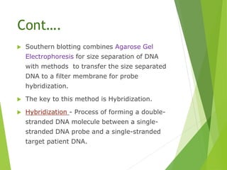 Cont….
 Southern blotting combines Agarose Gel
Electrophoresis for size separation of DNA
with methods to transfer the size separated
DNA to a filter membrane for probe
hybridization.
 The key to this method is Hybridization.
 Hybridization - Process of forming a double-
stranded DNA molecule between a single-
stranded DNA probe and a single-stranded
target patient DNA.
 