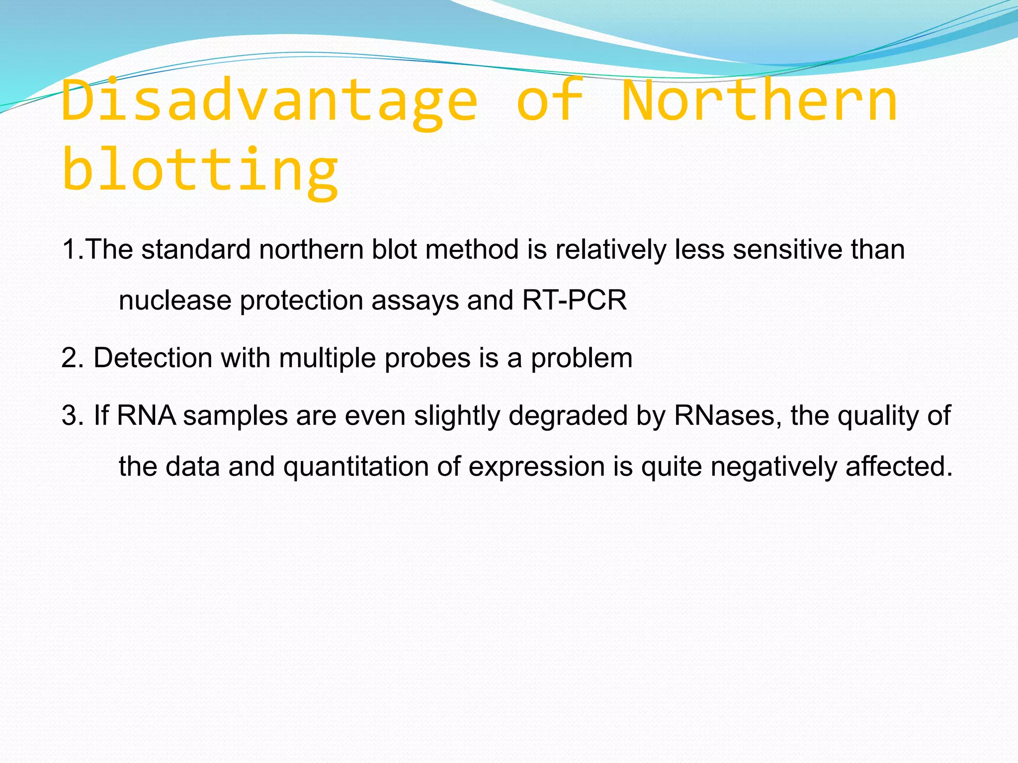 Disadvantage of Northern
blotting
1.The standard northern blot method is relatively less sensitive than
nuclease protection assays and RT-PCR
2. Detection with multiple probes is a problem
3. If RNA samples are even slightly degraded by RNases, the quality of
the data and quantitation of expression is quite negatively affected.
 