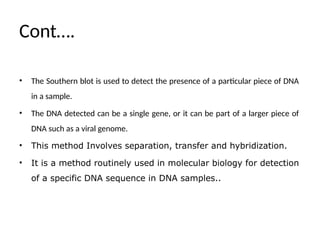 Cont….
• The Southern blot is used to detect the presence of a particular piece of DNA
in a sample.
• The DNA detected can be a single gene, or it can be part of a larger piece of
DNA such as a viral genome.
• This method Involves separation, transfer and hybridization.
• It is a method routinely used in molecular biology for detection
of a specific DNA sequence in DNA samples..
 