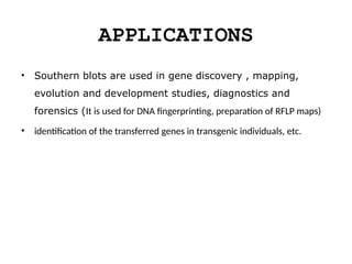 APPLICATIONS
• Southern blots are used in gene discovery , mapping,
evolution and development studies, diagnostics and
forensics (It is used for DNA fingerprinting, preparation of RFLP maps)
• identification of the transferred genes in transgenic individuals, etc.
 