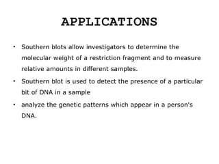 APPLICATIONS
• Southern blots allow investigators to determine the
molecular weight of a restriction fragment and to measure
relative amounts in different samples.
• Southern blot is used to detect the presence of a particular
bit of DNA in a sample
• analyze the genetic patterns which appear in a person's
DNA.
 