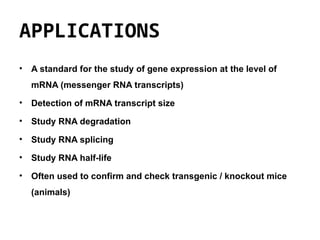 APPLICATIONS
• A standard for the study of gene expression at the level of
mRNA (messenger RNA transcripts)
• Detection of mRNA transcript size
• Study RNA degradation
• Study RNA splicing
• Study RNA half-life
• Often used to confirm and check transgenic / knockout mice
(animals)
 