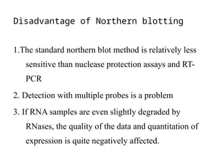 Disadvantage of Northern blotting
1.The standard northern blot method is relatively less
sensitive than nuclease protection assays and RT-
PCR
2. Detection with multiple probes is a problem
3. If RNA samples are even slightly degraded by
RNases, the quality of the data and quantitation of
expression is quite negatively affected.
 