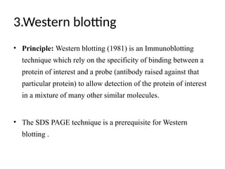 3.Western blotting
• Principle: Western blotting (1981) is an Immunoblotting
technique which rely on the specificity of binding between a
protein of interest and a probe (antibody raised against that
particular protein) to allow detection of the protein of interest
in a mixture of many other similar molecules.
• The SDS PAGE technique is a prerequisite for Western
blotting .
 