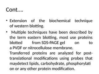 Cont….
• Extension of the biochemical technique
of western blotting.
• Multiple techniques have been described by
the term eastern blotting, most use proteins
blotted from SDS-PAGE gel on to
a PVDF or nitrocellulose membrane.
Transferred proteins are analyzed for post-
translational modifications using probes that
maydetect lipids, carbohydrate, phosphorylati
on or any other protein modification.
 