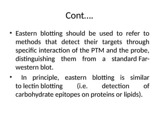 Cont….
• Eastern blotting should be used to refer to
methods that detect their targets through
specific interaction of the PTM and the probe,
distinguishing them from a standard Far-
western blot.
• In principle, eastern blotting is similar
to lectin blotting (i.e. detection of
carbohydrate epitopes on proteins or lipids).
 